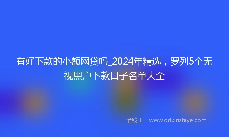 有好下款的小额网贷吗_2024年精选，罗列5个无视黑户下款口子名单大全