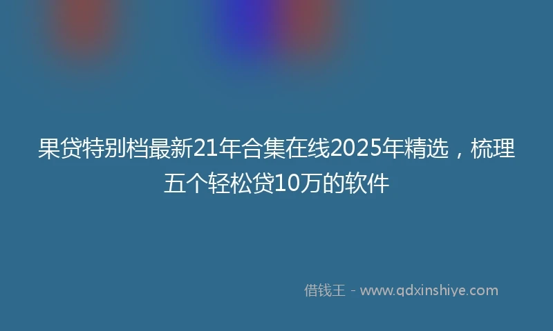 果贷特别档最新21年合集在线2025年精选，梳理五个轻松贷10万的软件