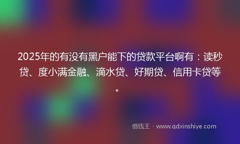 2025年的有没有黑户能下的贷款平台啊有：读秒贷、度小满金融、滴水贷、好期贷、信用卡贷等。