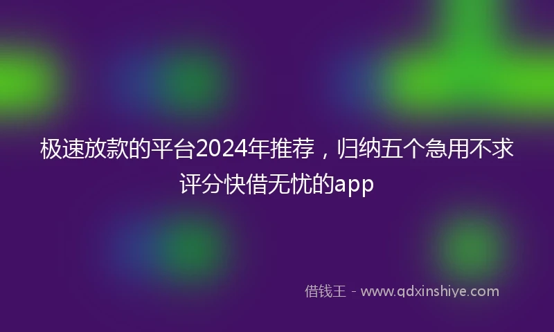 极速放款的平台2024年推荐，归纳五个急用不求评分快借无忧的app