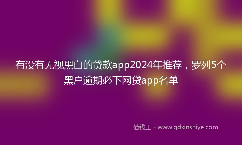 有没有无视黑白的贷款app2024年推荐，罗列5个黑户逾期必下网贷app名单