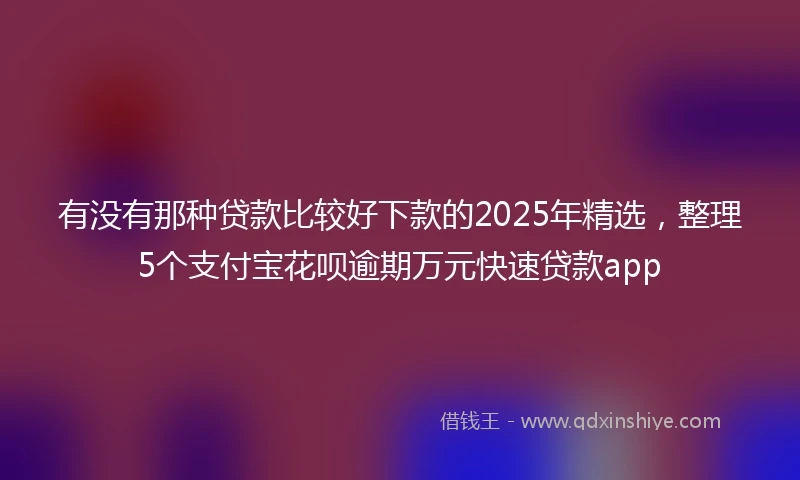 有没有那种贷款比较好下款的2025年精选，整理5个支付宝花呗逾期万元快速贷款app