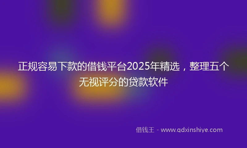 正规容易下款的借钱平台2025年精选，整理五个无视评分的贷款软件