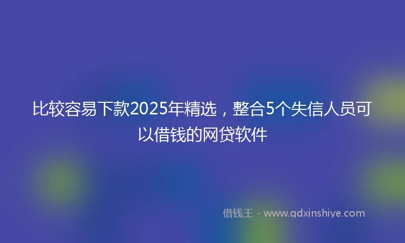 比较容易下款2025年精选，整合5个失信人员可以借钱的网贷软件