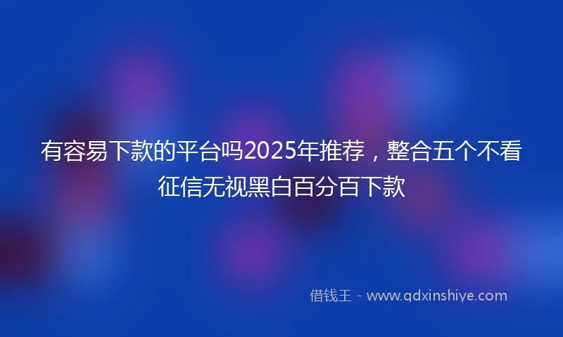 有容易下款的平台吗2025年推荐，整合五个不看征信无视黑白百分百下款