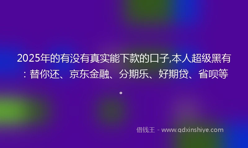2025年的有没有真实能下款的口子,本人超级黑有：替你还、京东金融、分期乐、好期贷、省呗等。
