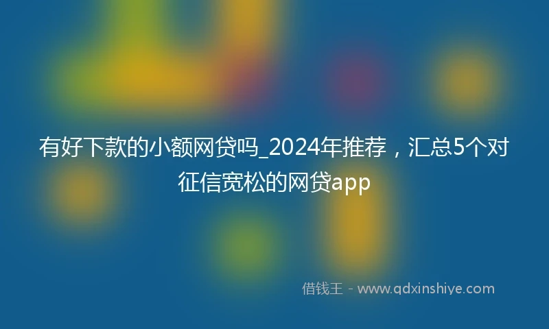 有好下款的小额网贷吗_2024年推荐，汇总5个对征信宽松的网贷app