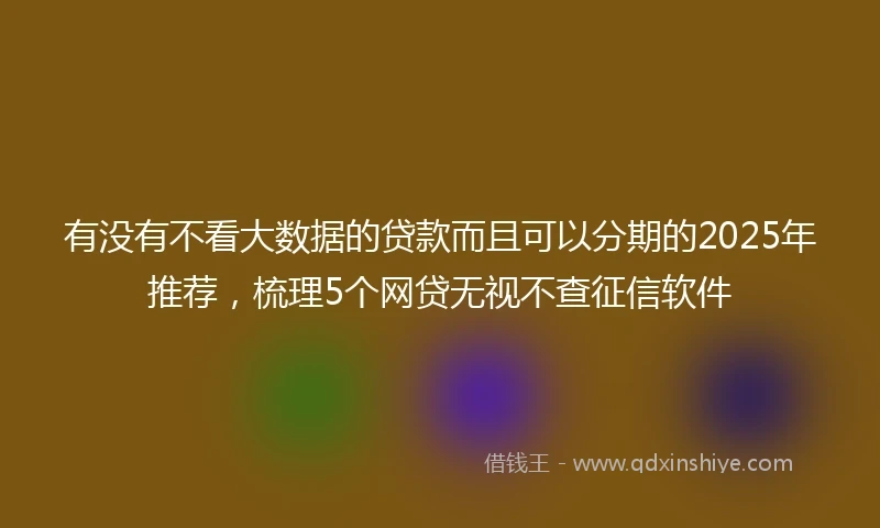 有没有不看大数据的贷款而且可以分期的2025年推荐，梳理5个网贷无视不查征信软件