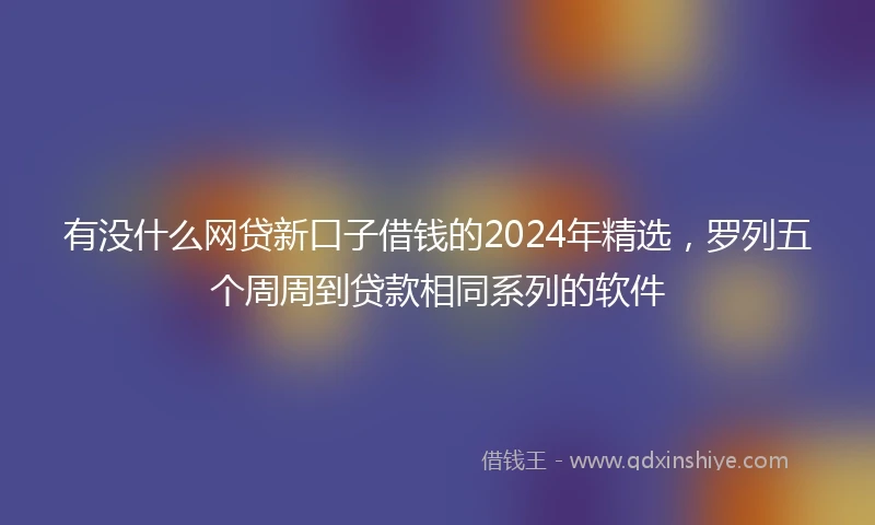 有没什么网贷新口子借钱的2024年精选，罗列五个周周到贷款相同系列的软件