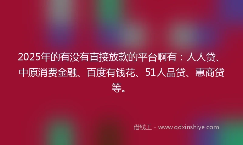 2025年的有没有直接放款的平台啊有：人人贷、中原消费金融、百度有钱花、51人品贷、惠商贷等。
