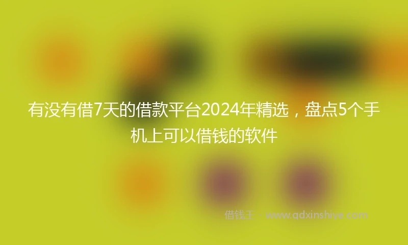 有没有借7天的借款平台2024年精选，盘点5个手机上可以借钱的软件
