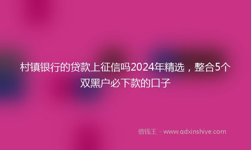 村镇银行的贷款上征信吗2024年精选，整合5个双黑户必下款的口子