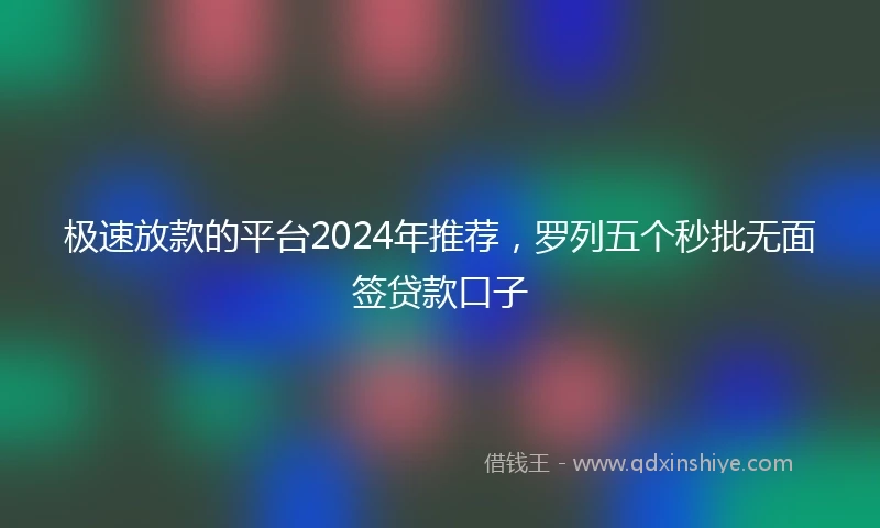 极速放款的平台2024年推荐，罗列五个秒批无面签贷款口子