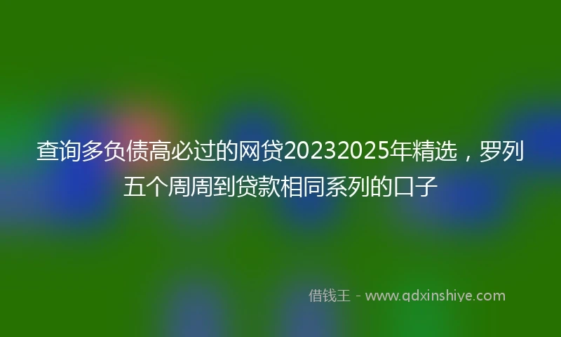 查询多负债高必过的网贷20232025年精选，罗列五个周周到贷款相同系列的口子