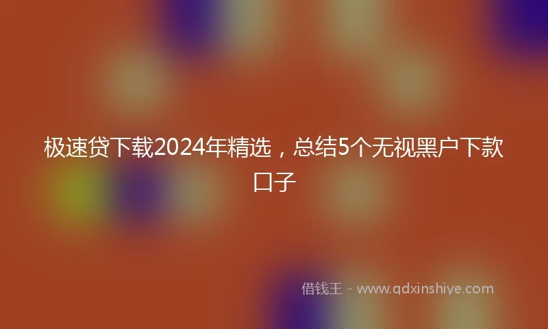 极速贷下载2024年精选，总结5个无视黑户下款口子