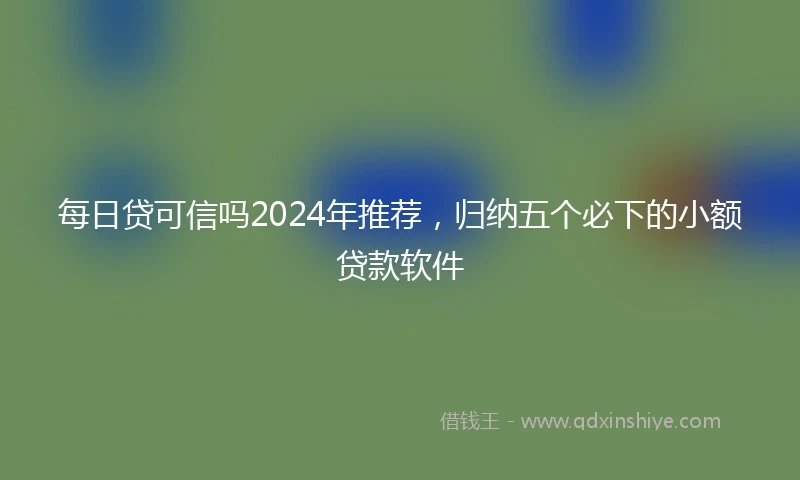每日贷可信吗2024年推荐，归纳五个必下的小额贷款软件