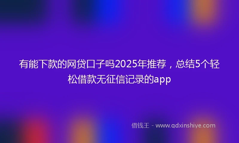 有能下款的网贷口子吗2025年推荐，总结5个轻松借款无征信记录的app