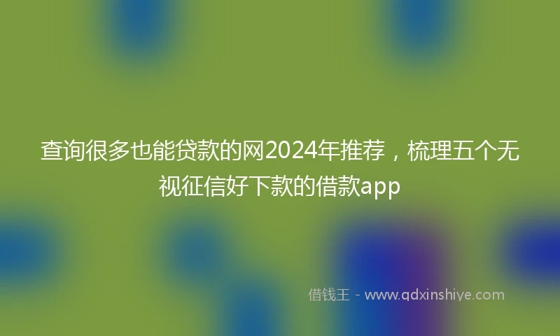 查询很多也能贷款的网2024年推荐，梳理五个无视征信好下款的借款app