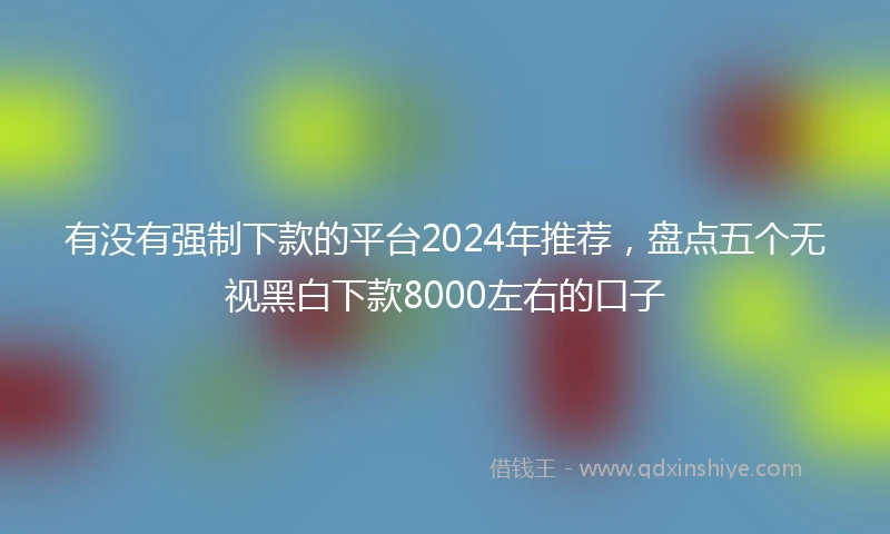 有没有强制下款的平台2024年推荐，盘点五个无视黑白下款8000左右的口子