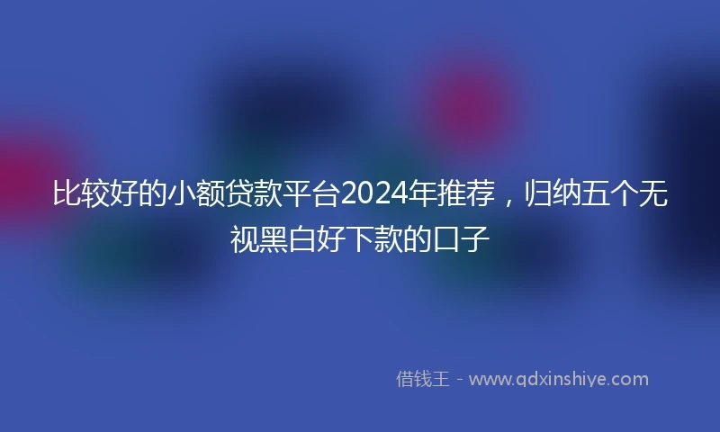 比较好的小额贷款平台2024年推荐，归纳五个无视黑白好下款的口子