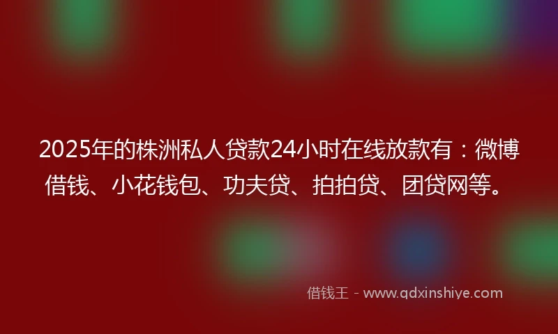2025年的株洲私人贷款24小时在线放款有：微博借钱、小花钱包、功夫贷、拍拍贷、团贷网等。