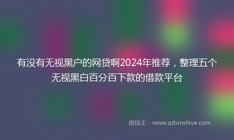 有没有无视黑户的网贷啊2024年推荐，整理五个无视黑白百分百下款的借款平台