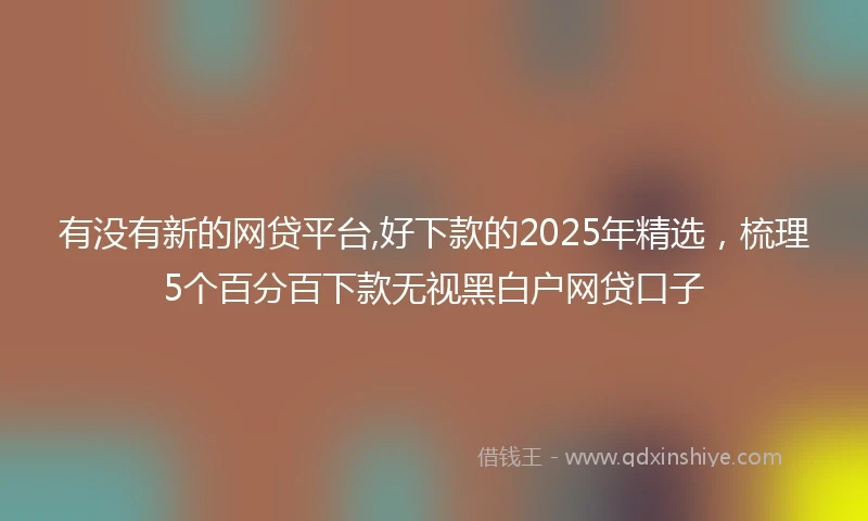 有没有新的网贷平台,好下款的2025年精选，梳理5个百分百下款无视黑白户网贷口子