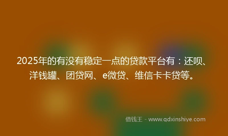 2025年的有没有稳定一点的贷款平台有：还呗、洋钱罐、团贷网、e微贷、维信卡卡贷等。