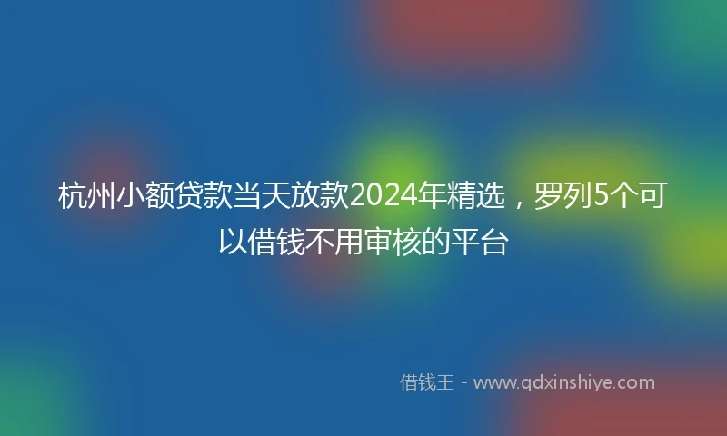杭州小额贷款当天放款2024年精选，罗列5个可以借钱不用审核的平台