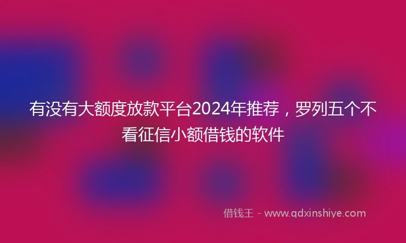 有没有大额度放款平台2024年推荐，罗列五个不看征信小额借钱的软件