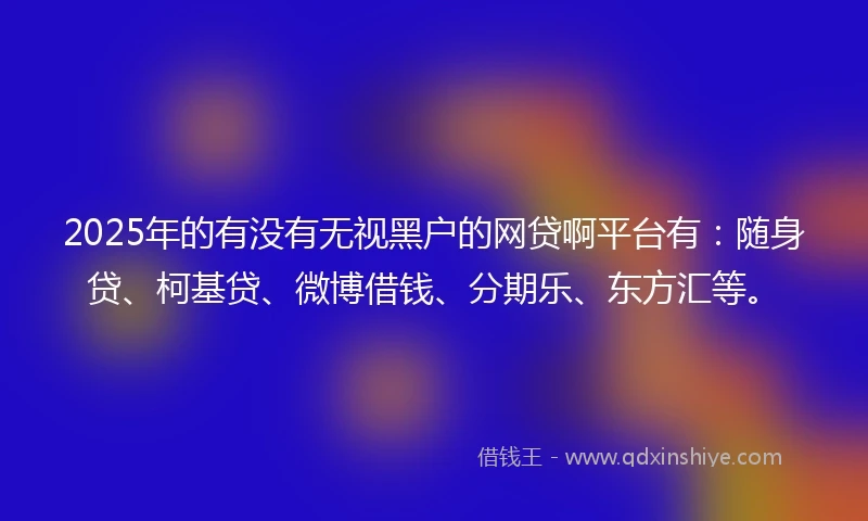2025年的有没有无视黑户的网贷啊平台有：随身贷、柯基贷、微博借钱、分期乐、东方汇等。