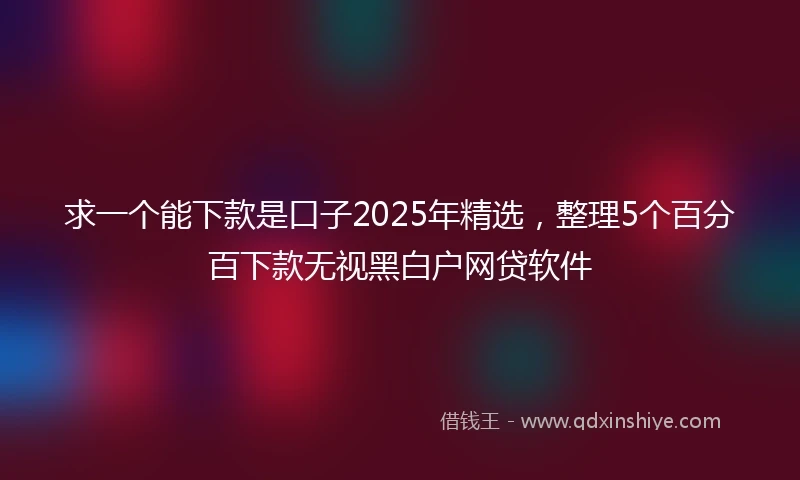求一个能下款是口子2025年精选，整理5个百分百下款无视黑白户网贷软件