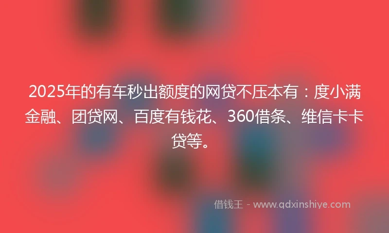 2025年的有车秒出额度的网贷不压本有：度小满金融、团贷网、百度有钱花、360借条、维信卡卡贷等。