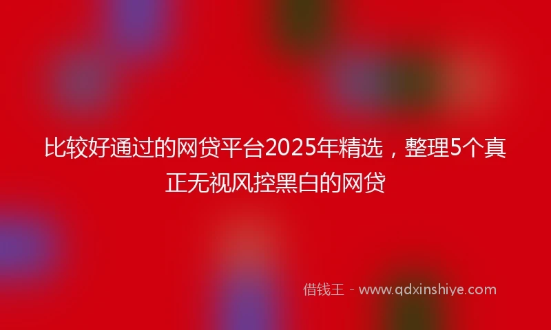 比较好通过的网贷平台2025年精选,整理5个真正无视风控黑白的网贷