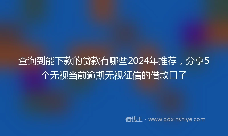 查询到能下款的贷款有哪些2024年推荐，分享5个无视当前逾期无视征信的借款口子