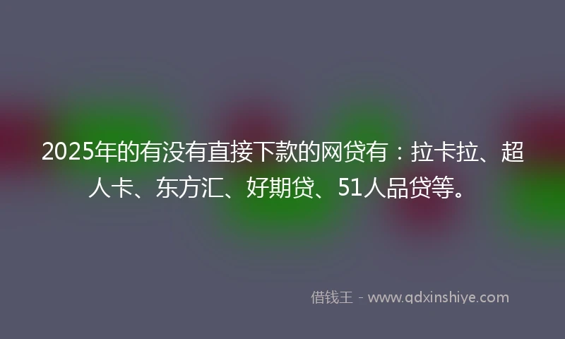 2025年的有没有直接下款的网贷有：拉卡拉、超人卡、东方汇、好期贷、51人品贷等。