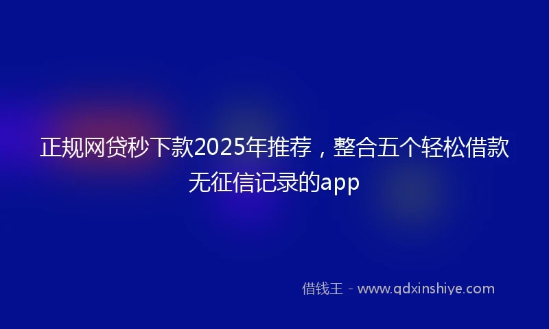 正规网贷秒下款2025年推荐，整合五个轻松借款无征信记录的app