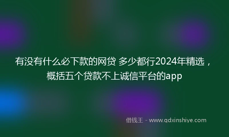 有没有什么必下款的网贷 多少都行2024年精选，概括五个贷款不上诚信平台的app