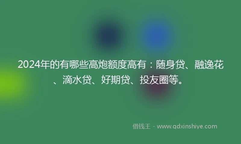 2024年的有哪些高炮额度高有：随身贷、融逸花、滴水贷、好期贷、投友圈等。