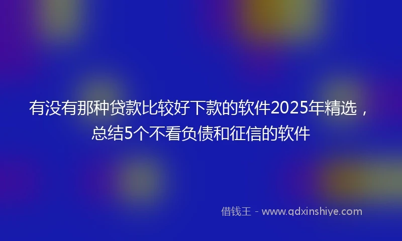 有没有那种贷款比较好下款的软件2025年精选，总结5个不看负债和征信的软件