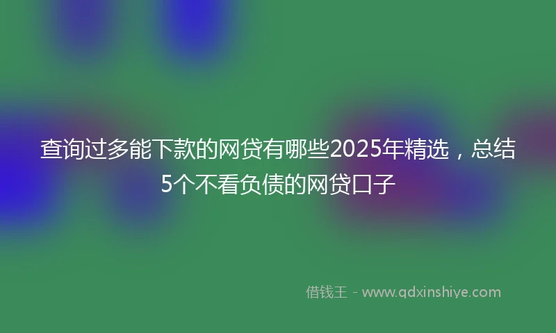 查询过多能下款的网贷有哪些2025年精选，总结5个不看负债的网贷口子