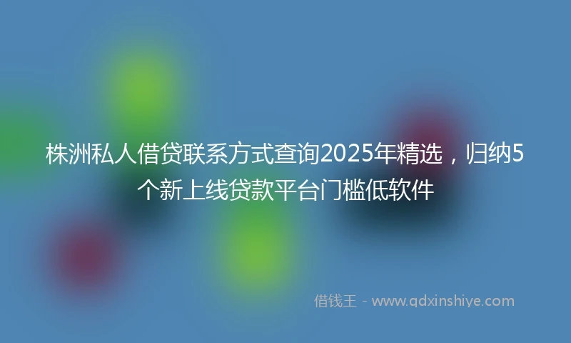 株洲私人借贷联系方式查询2025年精选，归纳5个新上线贷款平台门槛低软件