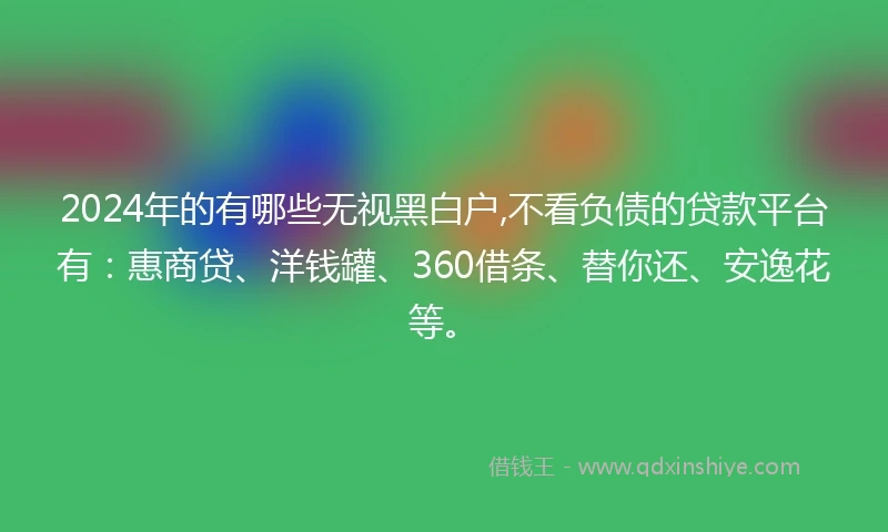 2024年的有哪些无视黑白户,不看负债的贷款平台有：惠商贷、洋钱罐、360借条、替你还、安逸花等。