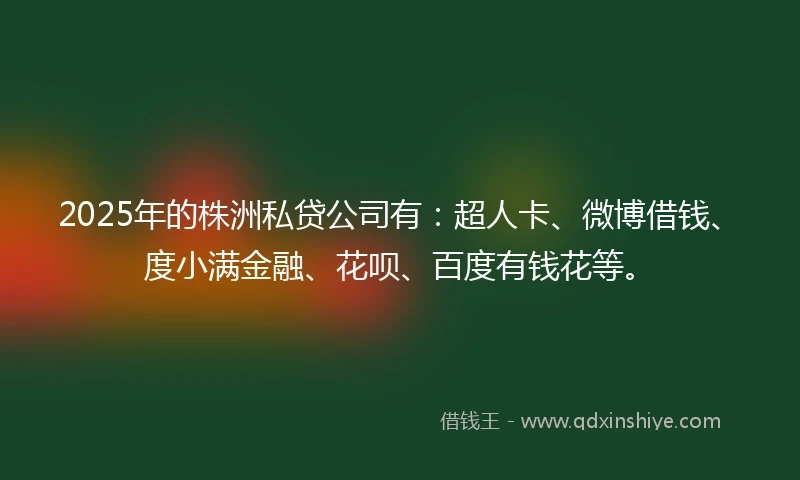 2025年的株洲私贷公司有：超人卡、微博借钱、度小满金融、花呗、百度有钱花等。