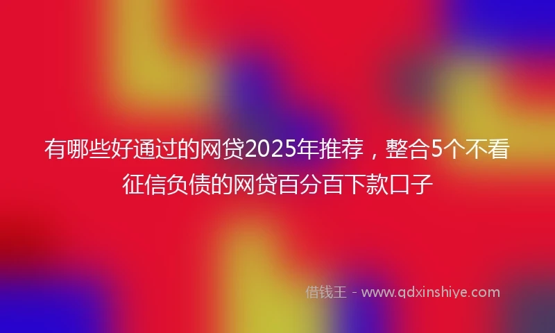 有哪些好通过的网贷2025年推荐，整合5个不看征信负债的网贷百分百下款口子