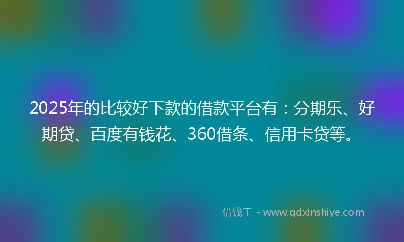 2025年的比较好下款的借款平台有：分期乐、好期贷、百度有钱花、360借条、信用卡贷等。