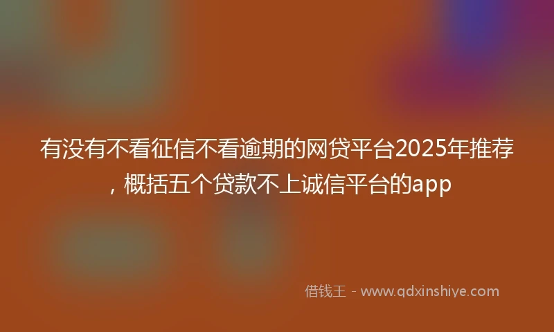 有没有不看征信不看逾期的网贷平台2025年推荐，概括五个贷款不上诚信平台的app