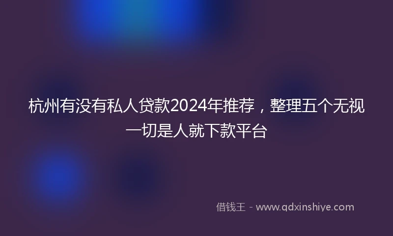 杭州有没有私人贷款2024年推荐，整理五个无视一切是人就下款平台