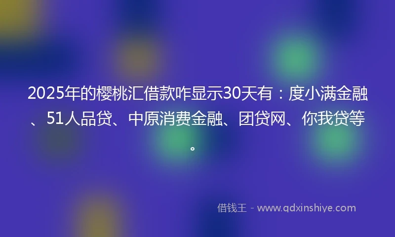 2025年的樱桃汇借款咋显示30天有：度小满金融、51人品贷、中原消费金融、团贷网、你我贷等。