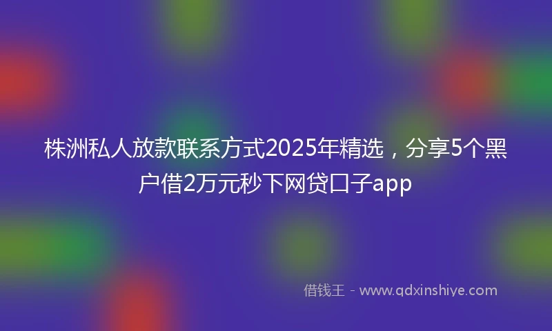 株洲私人放款联系方式2025年精选，分享5个黑户借2万元秒下网贷口子app